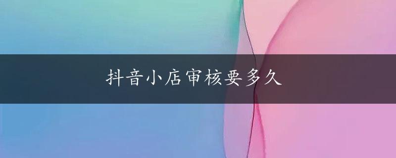 抖音小店审核要多久