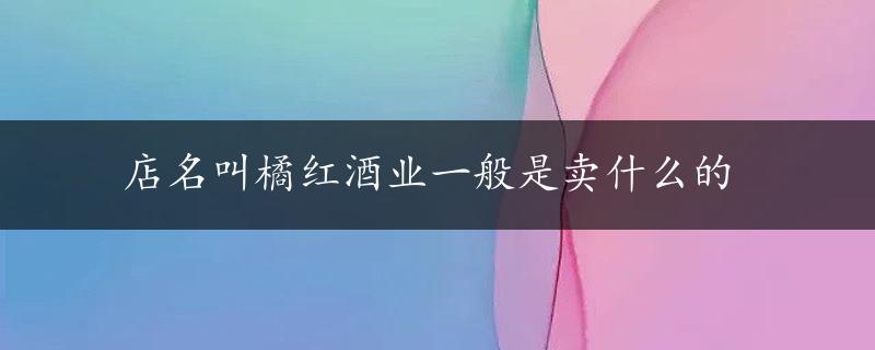 店名叫橘红酒业一般是卖什么的