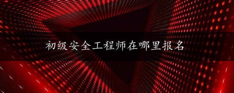 初级安全工程师在哪里报名