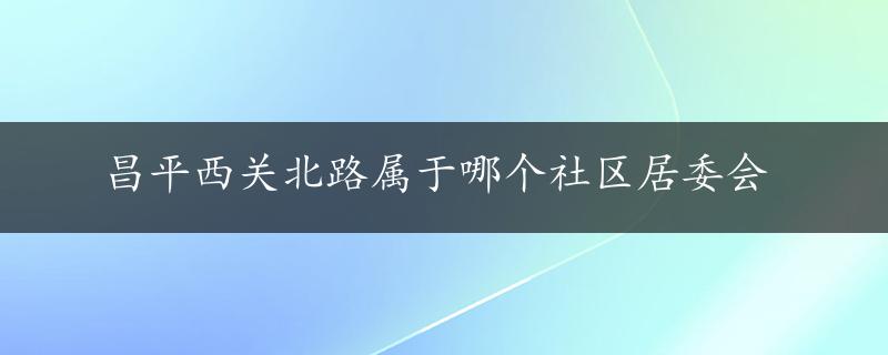 昌平西关北路属于哪个社区居委会