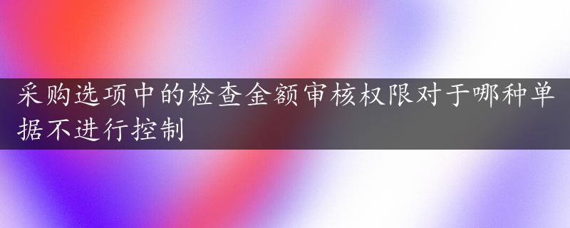 采购选项中的检查金额审核权限对于哪种单据不进行控制