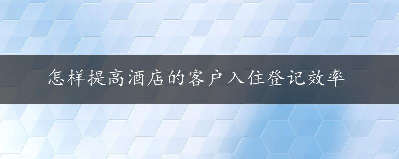 怎样提高酒店的客户入住登记效率