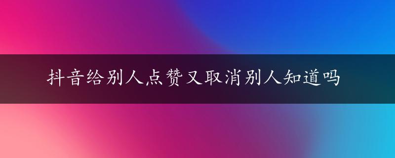 抖音给别人点赞又取消别人知道吗