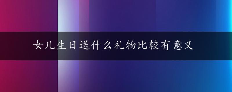 女儿生日送什么礼物比较有意义