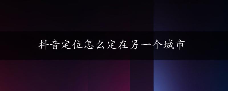 抖音定位怎么定在另一个城市