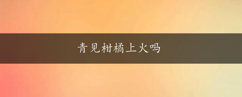 青见柑橘上火吗