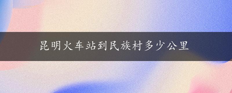 昆明火车站到民族村多少公里