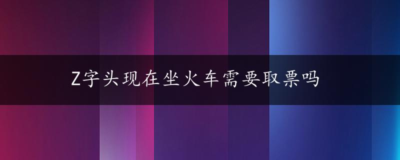 Z字头现在坐火车需要取票吗