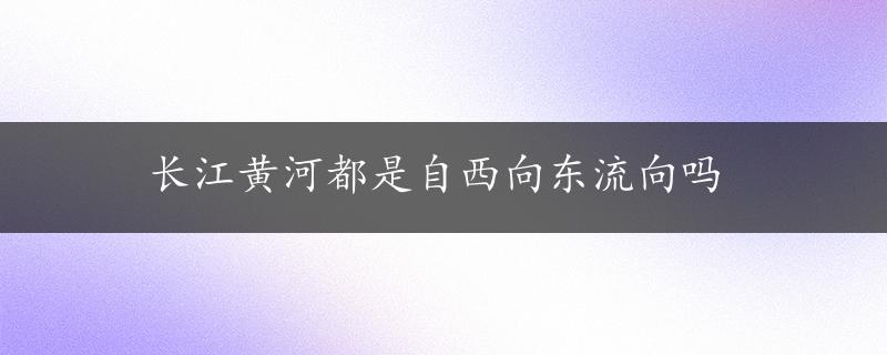 长江黄河都是自西向东流向吗