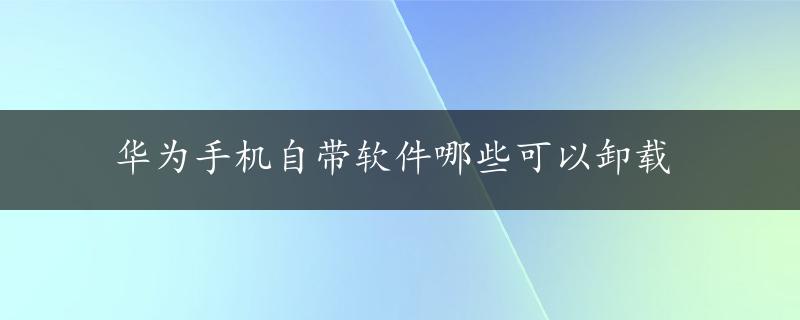 华为手机自带软件哪些可以卸载