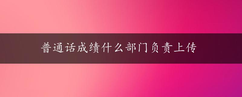 普通话成绩什么部门负责上传