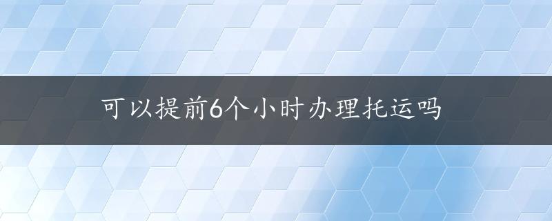 可以提前6个小时办理托运吗