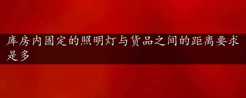 库房内固定的照明灯与货品之间的距离要求是多