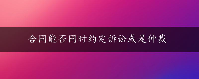 合同能否同时约定诉讼或是仲裁