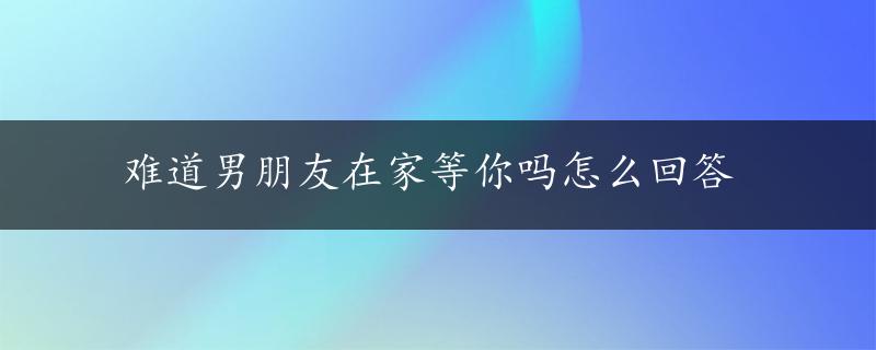 难道男朋友在家等你吗怎么回答