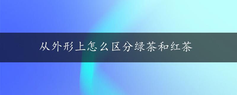 从外形上怎么区分绿茶和红茶