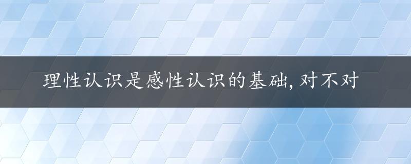 理性认识是感性认识的基础,对不对