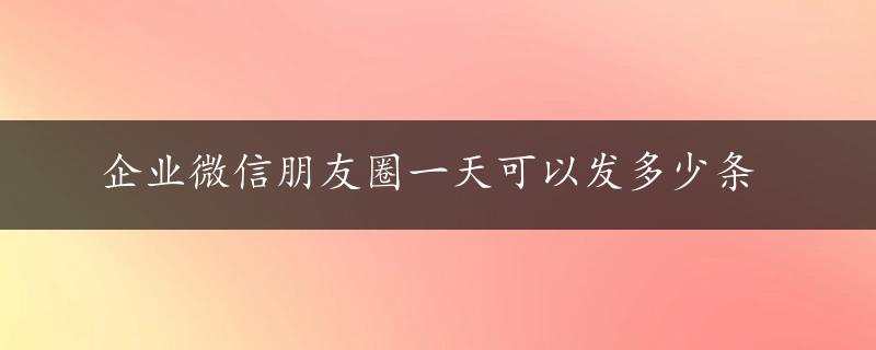 企业微信朋友圈一天可以发多少条