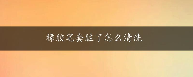 橡胶笔套脏了怎么清洗