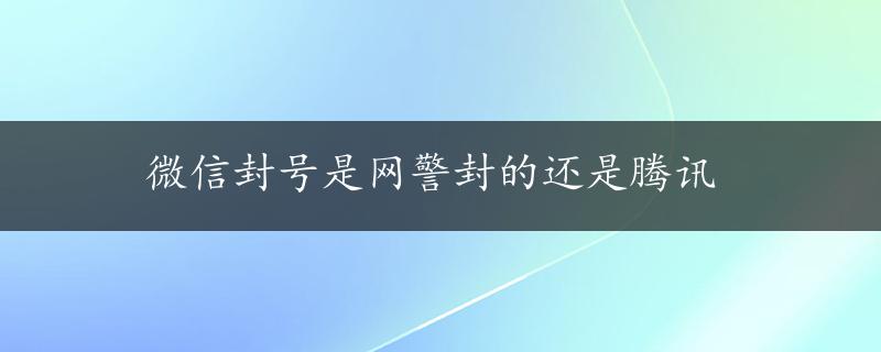 微信封号是网警封的还是腾讯