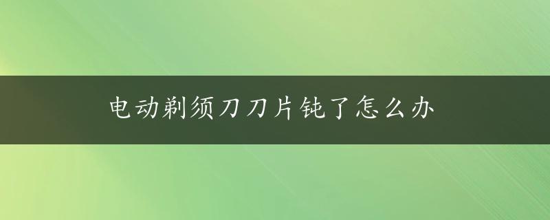 电动剃须刀刀片钝了怎么办