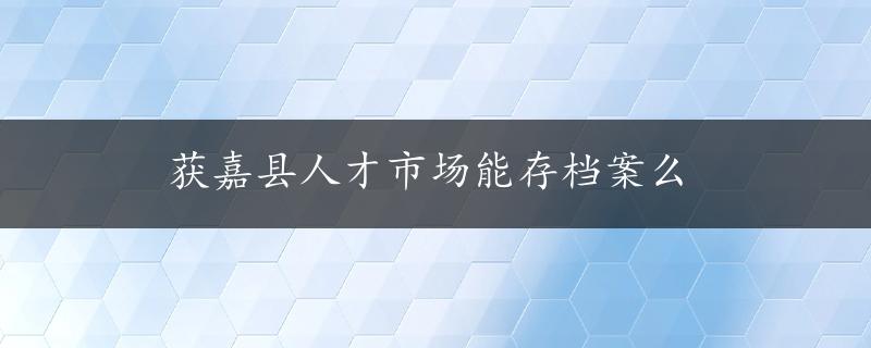 获嘉县人才市场能存档案么