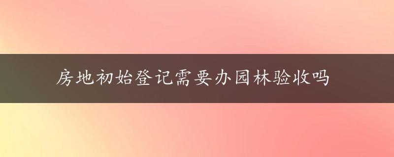 房地初始登记需要办园林验收吗