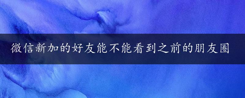 微信新加的好友能不能看到之前的朋友圈