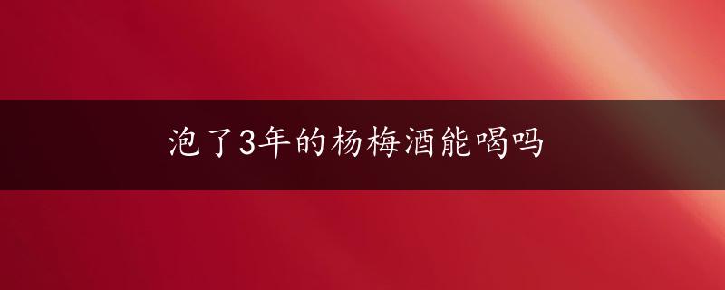 泡了3年的杨梅酒能喝吗