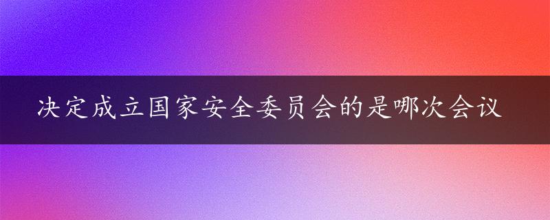 决定成立国家安全委员会的是哪次会议