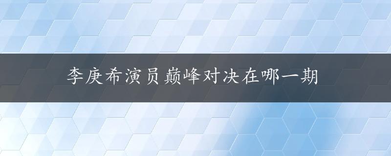 李庚希演员巅峰对决在哪一期