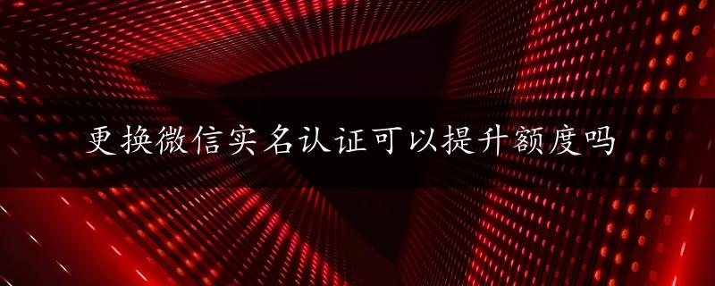 更换微信实名认证可以提升额度吗