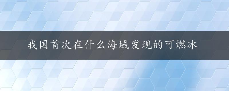 我国首次在什么海域发现的可燃冰