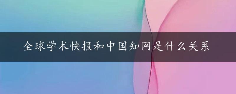 全球学术快报和中国知网是什么关系