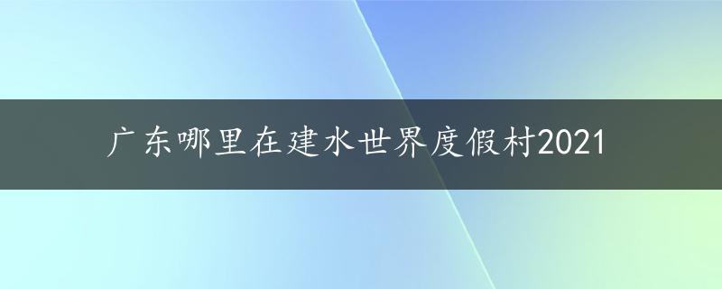 广东哪里在建水世界度假村2021