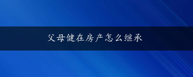 父母健在房产怎么继承