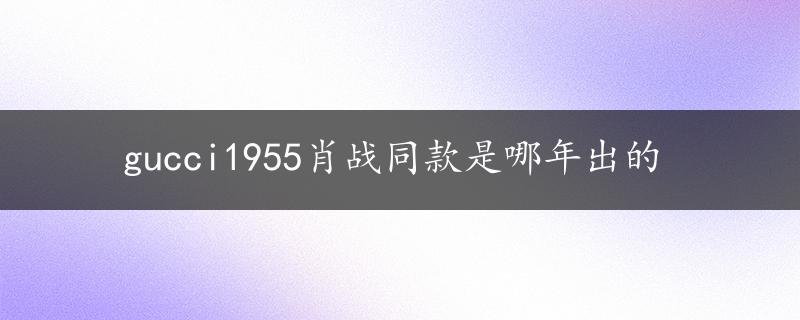 gucci1955肖战同款是哪年出的