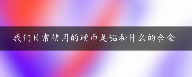 我们日常使用的硬币是铝和什么的合金