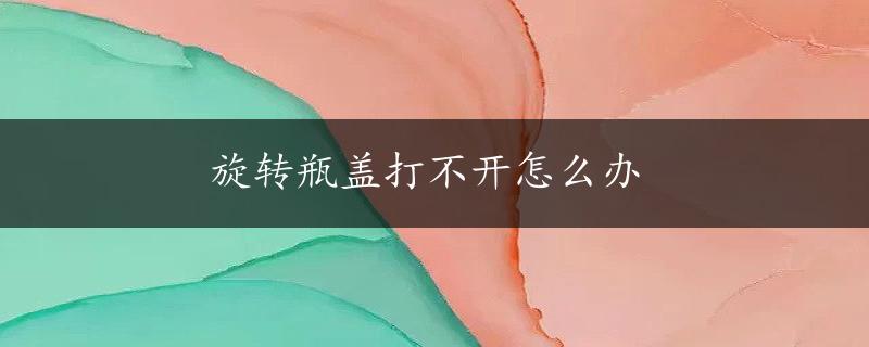 旋转瓶盖打不开怎么办