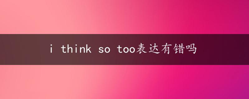 i think so too表达有错吗