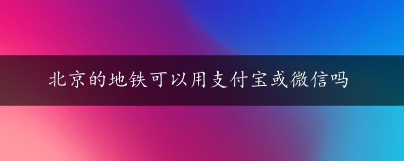 北京的地铁可以用支付宝或微信吗