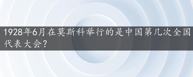 1928年6月在莫斯科举行的是中国第几次全国代表大会？