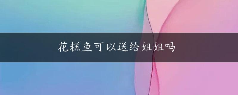 花糕鱼可以送给姐姐吗