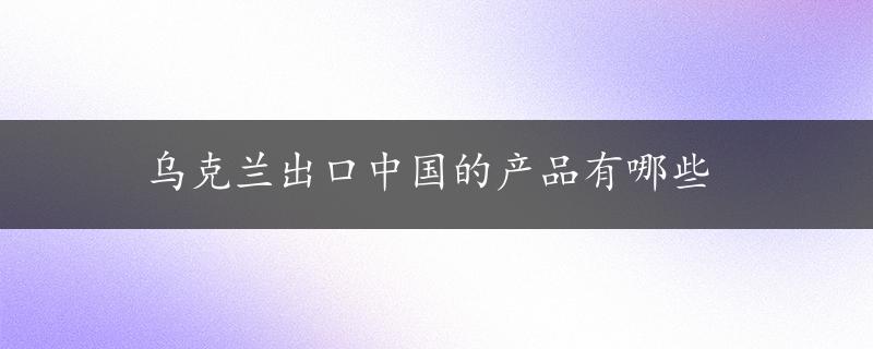 乌克兰出口中国的产品有哪些