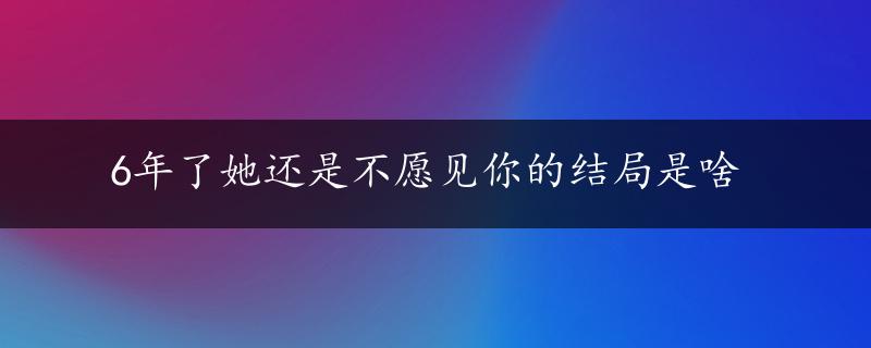 6年了她还是不愿见你的结局是啥