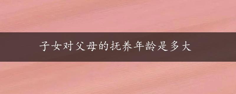 子女对父母的抚养年龄是多大