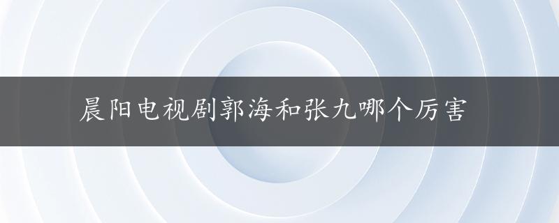 晨阳电视剧郭海和张九哪个厉害