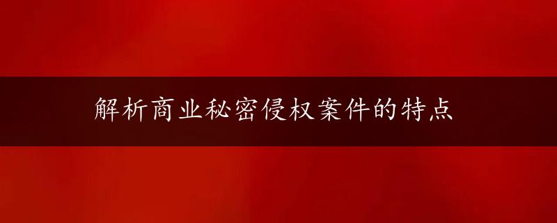 解析商业秘密侵权案件的特点