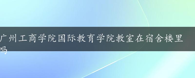 广州工商学院国际教育学院教室在宿舍楼里吗