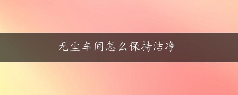 无尘车间怎么保持洁净